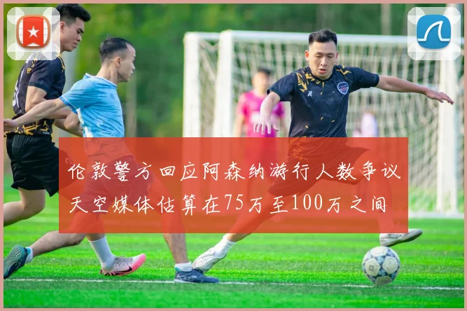 伦敦警方回应阿森纳游行人数争议天空媒体估算在75万至100万之间
