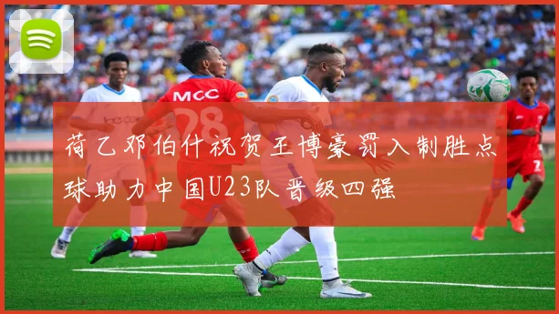 荷乙邓伯什祝贺王博豪罚入制胜点球助力中国U23队晋级四强