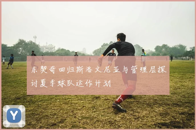 东契奇回归斯洛文尼亚与管理层探讨夏季球队运作计划