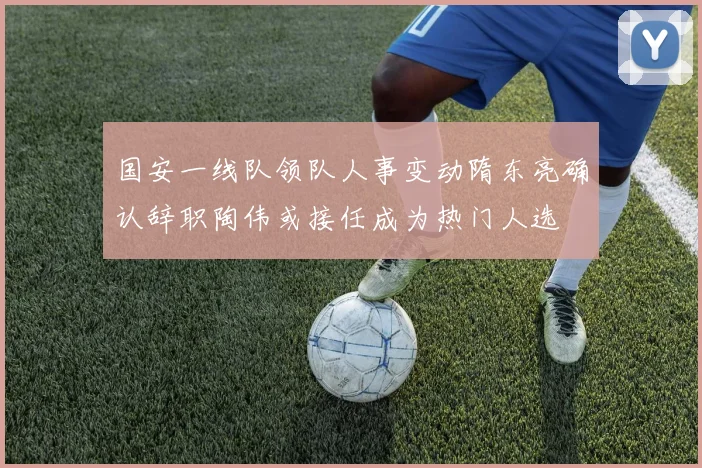 国安一线队领队人事变动隋东亮确认辞职陶伟或接任成为热门人选