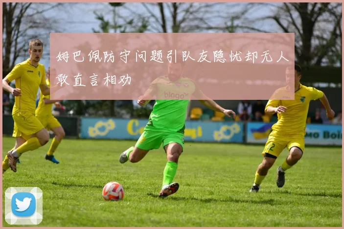 姆巴佩防守问题引队友隐忧却无人敢直言相劝