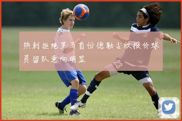 热刺拒绝罗马首份德勒古欣报价球员留队意向明显