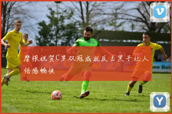 摩根祝贺C罗双冠成就反击黑子让人倍感畅快