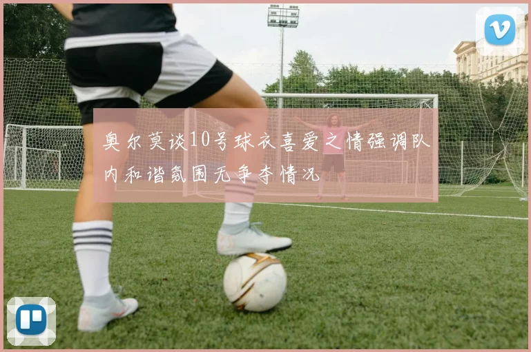 奥尔莫谈10号球衣喜爱之情强调队内和谐氛围无争夺情况