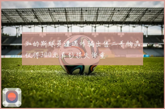 加的斯球员遭遇诈骗出售二手物品仅得300元真钞损失惨重