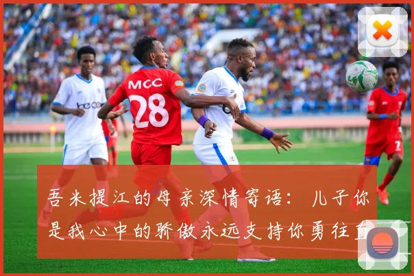 吾米提江的母亲深情寄语：儿子你是我心中的骄傲永远支持你勇往直前！