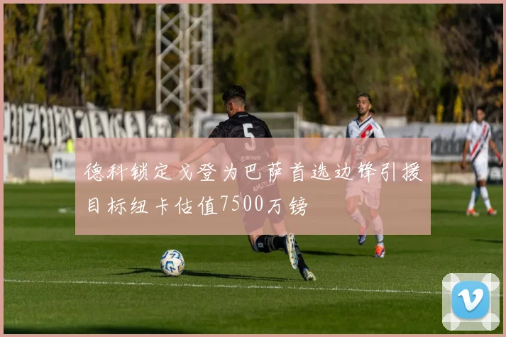 德科锁定戈登为巴萨首选边锋引援目标纽卡估值7500万镑
