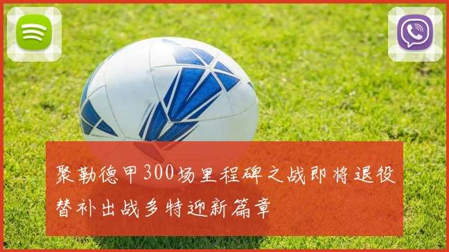 聚勒德甲300场里程碑之战即将退役替补出战多特迎新篇章