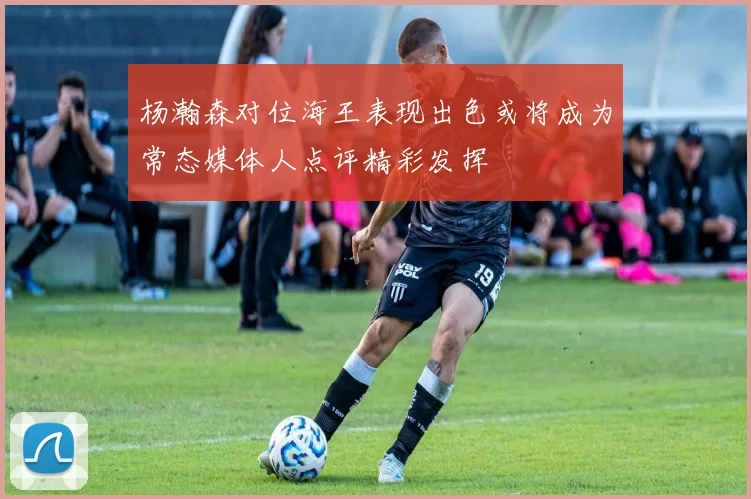 杨瀚森对位海王表现出色或将成为常态媒体人点评精彩发挥