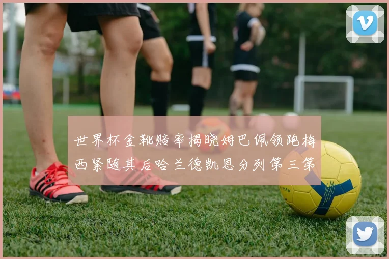 世界杯金靴赔率揭晓姆巴佩领跑梅西紧随其后哈兰德凯恩分列第三第四
