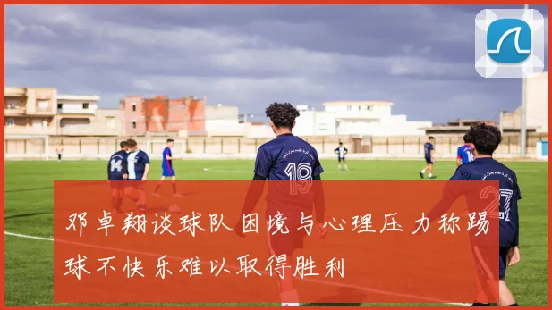邓卓翔谈球队困境与心理压力称踢球不快乐难以取得胜利