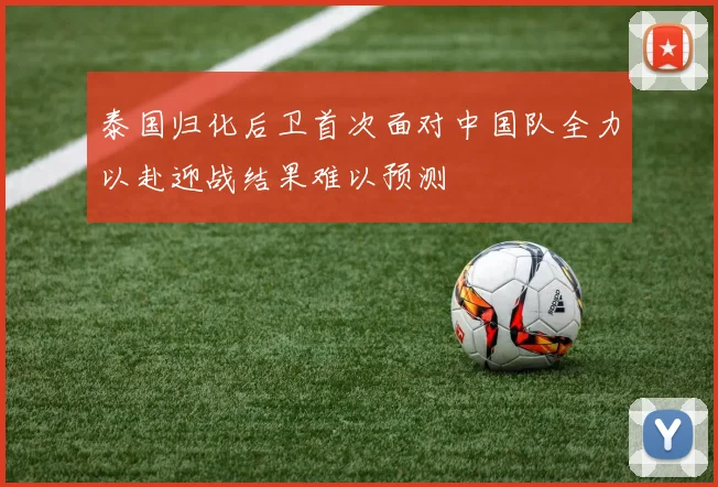 泰国归化后卫首次面对中国队全力以赴迎战结果难以预测