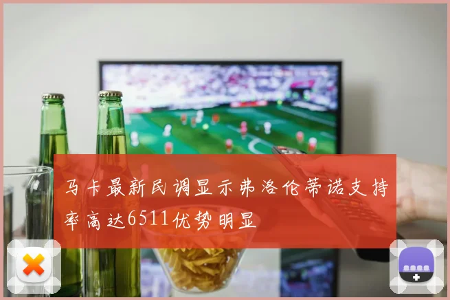 马卡最新民调显示弗洛伦蒂诺支持率高达6511优势明显