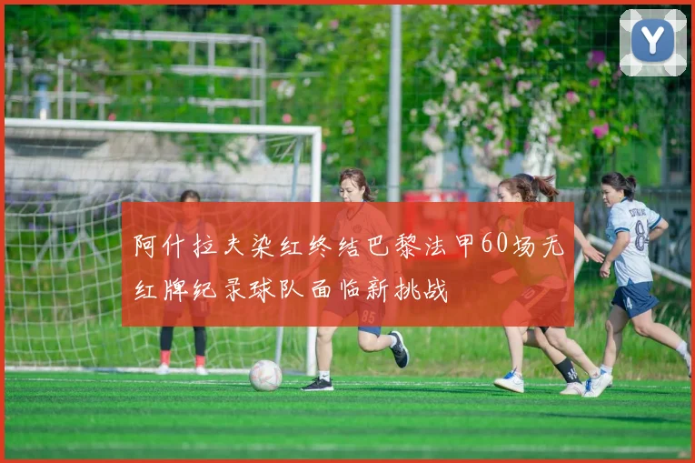 阿什拉夫染红终结巴黎法甲60场无红牌纪录球队面临新挑战