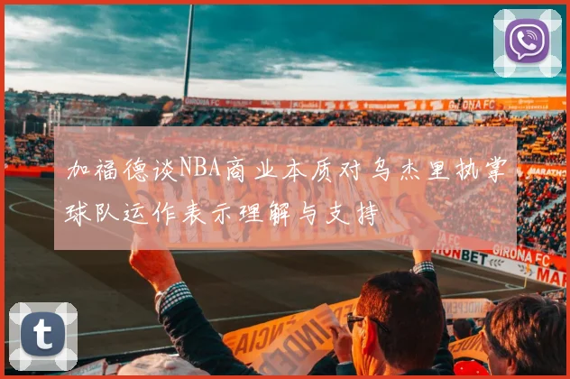 加福德谈NBA商业本质对乌杰里执掌球队运作表示理解与支持