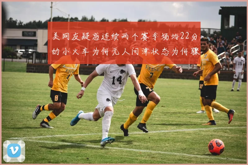 美网友疑惑连续两个赛季场均22分的小火车为何无人问津状态为何骤降