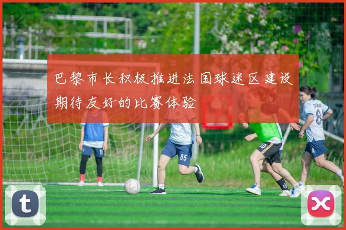巴黎市长积极推进法国球迷区建设期待友好的比赛体验