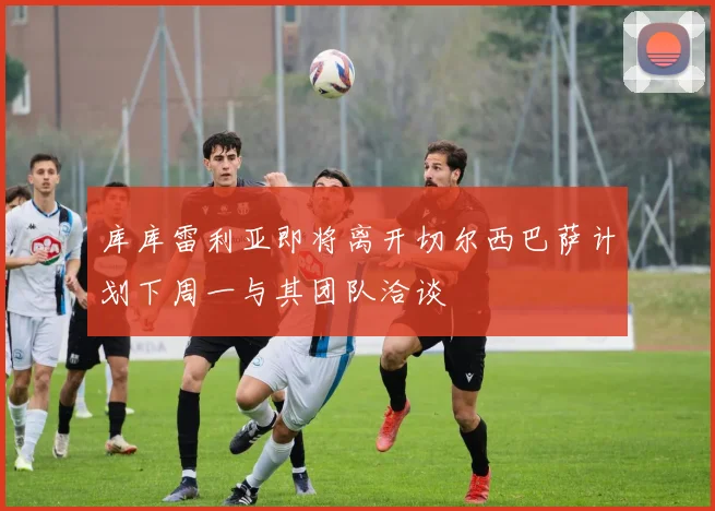 库库雷利亚即将离开切尔西巴萨计划下周一与其团队洽谈