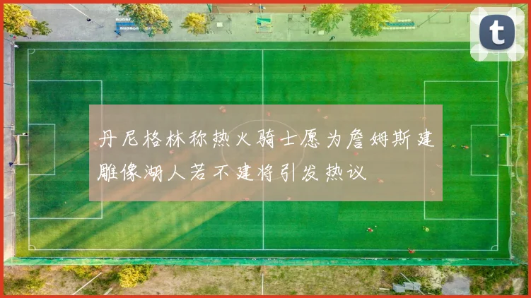 丹尼格林称热火骑士愿为詹姆斯建雕像湖人若不建将引发热议