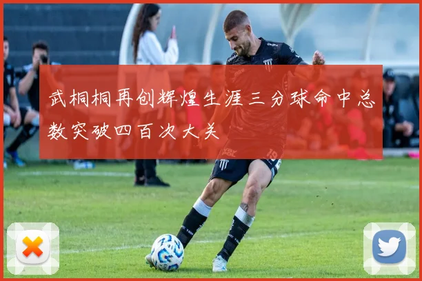 武桐桐再创辉煌生涯三分球命中总数突破四百次大关