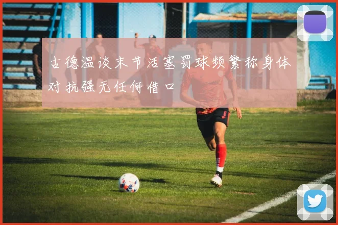 古德温谈末节活塞罚球频繁称身体对抗强无任何借口