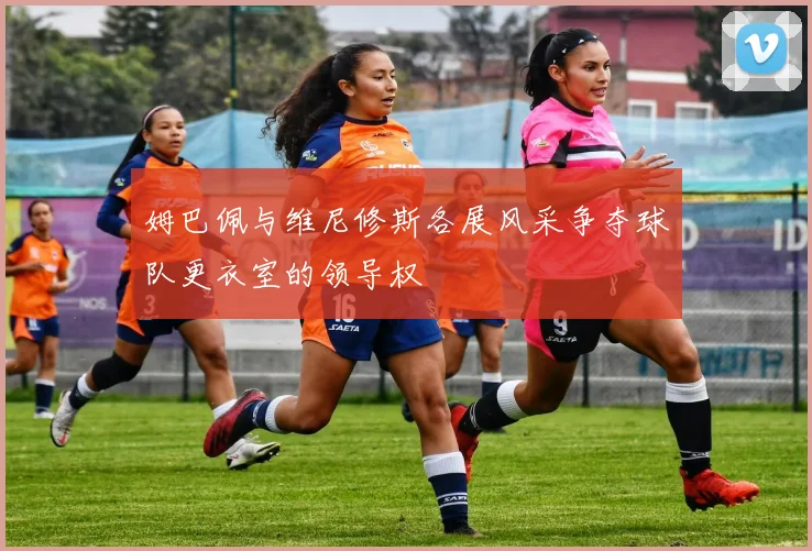 姆巴佩与维尼修斯各展风采争夺球队更衣室的领导权
