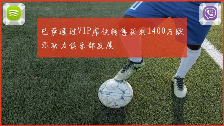 巴萨通过VIP席位转售获利1400万欧元助力俱乐部发展