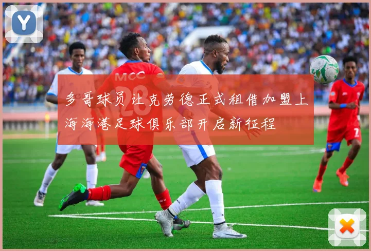 多哥球员让克劳德正式租借加盟上海海港足球俱乐部开启新征程