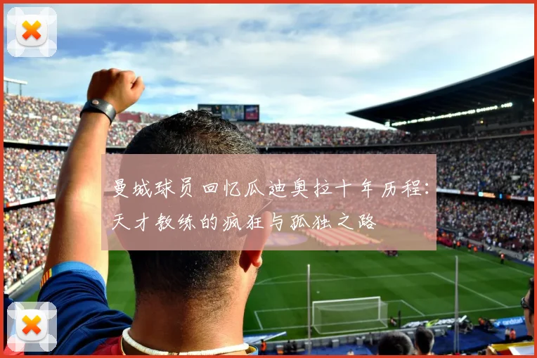 曼城球员回忆瓜迪奥拉十年历程：天才教练的疯狂与孤独之路