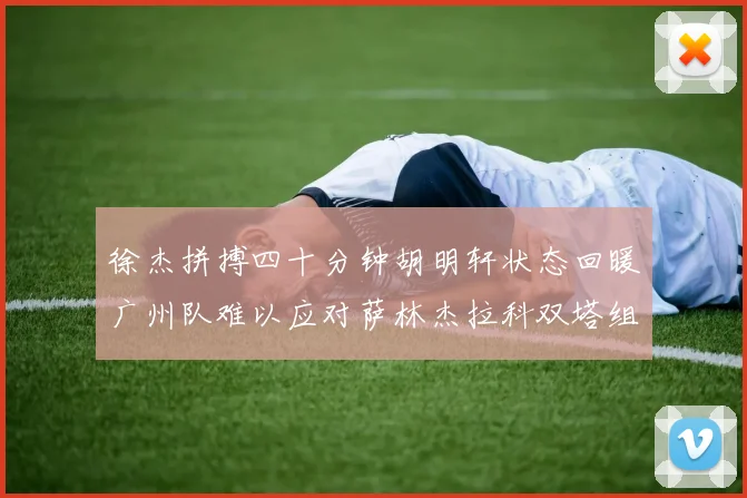 徐杰拼搏四十分钟胡明轩状态回暖广州队难以应对萨林杰拉科双塔组合