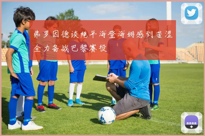 弗罗因德谈绝平海登海姆感到苦涩全力备战巴黎赛役