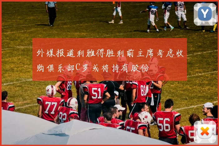 外媒报道利雅得胜利前主席考虑收购俱乐部C罗或将持有股份